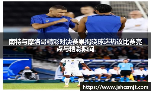 南特与摩洛哥精彩对决赛果揭晓球迷热议比赛亮点与精彩瞬间
