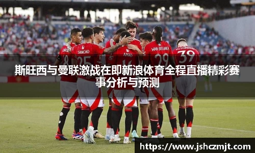 斯旺西与曼联激战在即新浪体育全程直播精彩赛事分析与预测