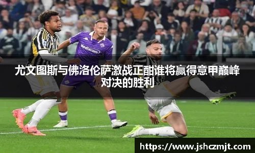 尤文图斯与佛洛伦萨激战正酣谁将赢得意甲巅峰对决的胜利